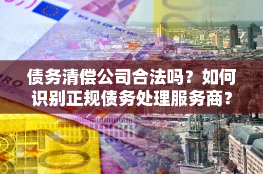 武汉债务清偿公司合法吗？如何识别正规债务处理服务商？