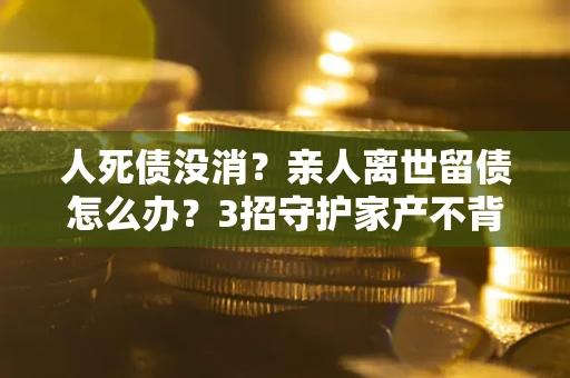 武汉人死债没消？亲人离世留债怎么办？3招守护家产不背锅