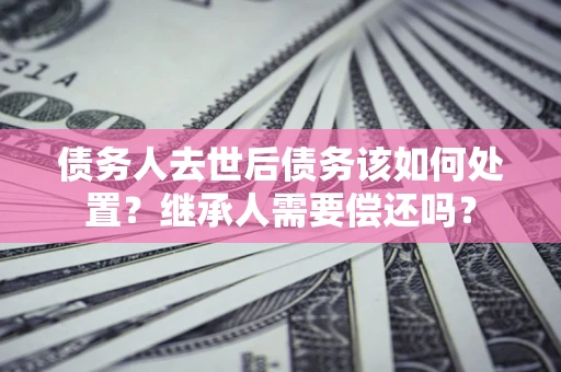 武汉债务人去世后债务该如何处置？继承人需要偿还吗？